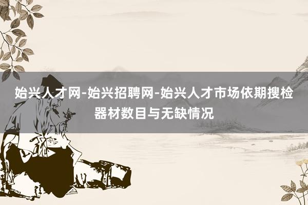 始兴人才网-始兴招聘网-始兴人才市场依期搜检器材数目与无缺情况