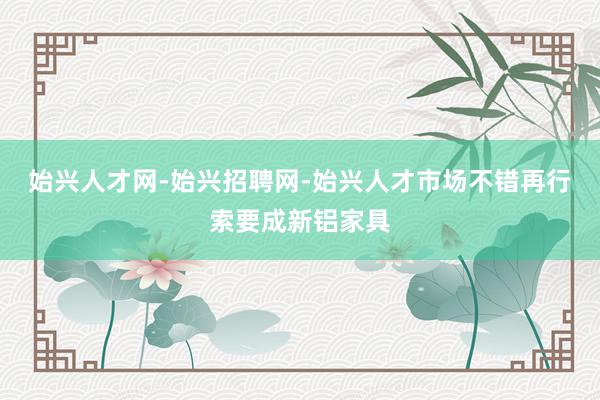 始兴人才网-始兴招聘网-始兴人才市场不错再行索要成新铝家具